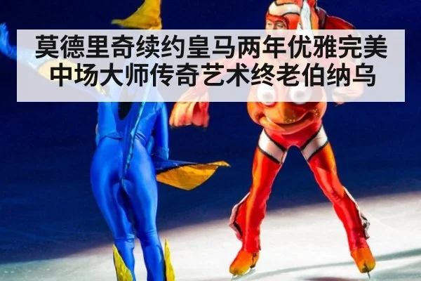莫德里奇续约皇马两年优雅完美中场大师传奇艺术终老伯纳乌